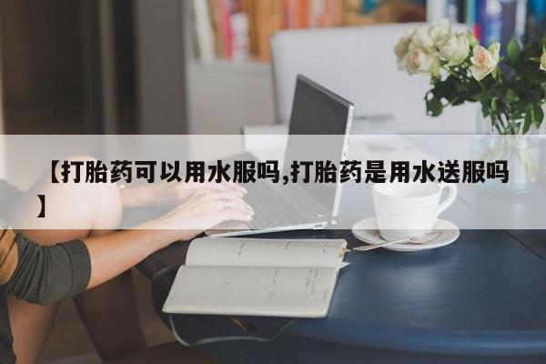 网上卖打胎药微信的联系方式【打胎药可以用水服吗,打胎药是用水送服吗】