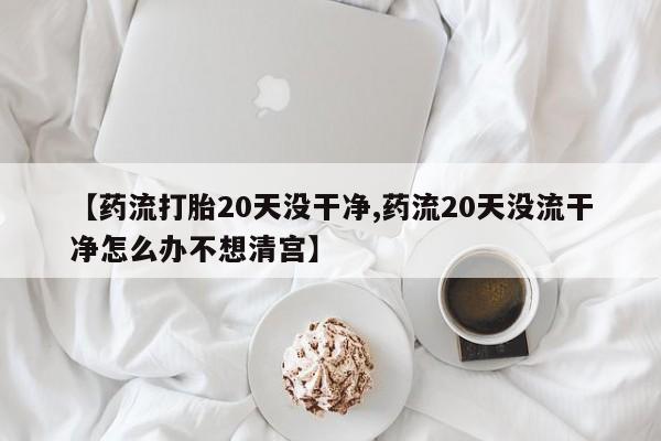 网上卖打胎药微信的联系方式【药流打胎20天没干净,药流20天没流干净怎么办不想清宫】