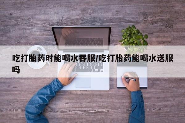 网上卖打胎药微信的联系方式吃打胎药时能喝水吞服/吃打胎药能喝水送服吗