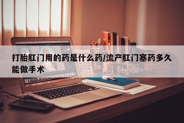 网上卖打胎药微信的联系方式打胎肛门用的药是什么药/流产肛门塞药多久能做手术