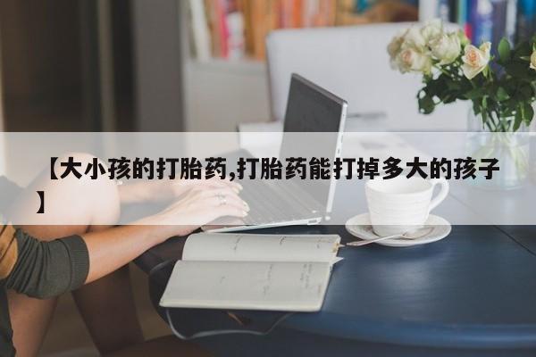 网上卖打胎药微信的联系方式【大小孩的打胎药,打胎药能打掉多大的孩子】