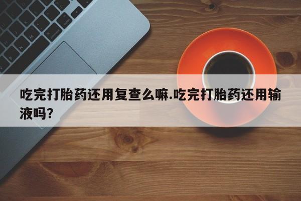 网上卖打胎药微信的联系方式吃完打胎药还用复查么嘛.吃完打胎药还用输液吗？