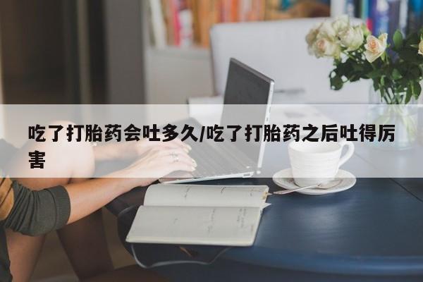 网上卖打胎药微信的联系方式吃了打胎药会吐多久/吃了打胎药之后吐得厉害