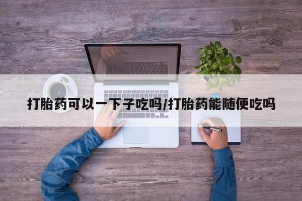 网上卖打胎药微信的联系方式打胎药可以一下子吃吗/打胎药能随便吃吗