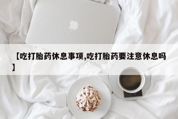 网上卖打胎药微信的联系方式【吃打胎药休息事项,吃打胎药要注意休息吗】