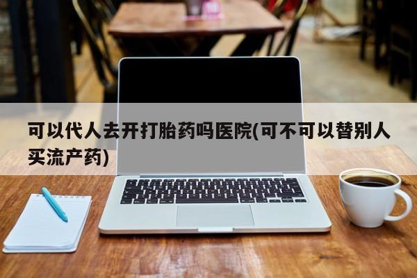 网上卖打胎药微信的联系方式可以代人去开打胎药吗医院(可不可以替别人买流产药)