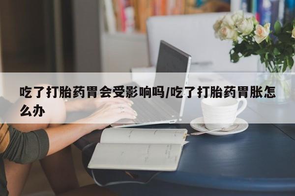 网上卖打胎药微信的联系方式吃了打胎药胃会受影响吗/吃了打胎药胃胀怎么办