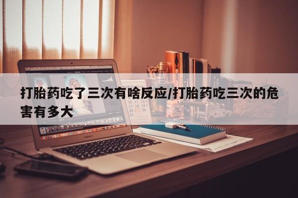 网上卖打胎药微信的联系方式打胎药吃了三次有啥反应/打胎药吃三次的危害有多大