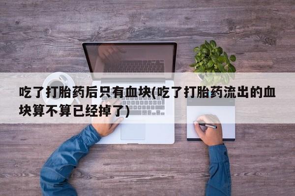 网上卖打胎药微信的联系方式吃了打胎药后只有血块(吃了打胎药流出的血块算不算已经掉了)
