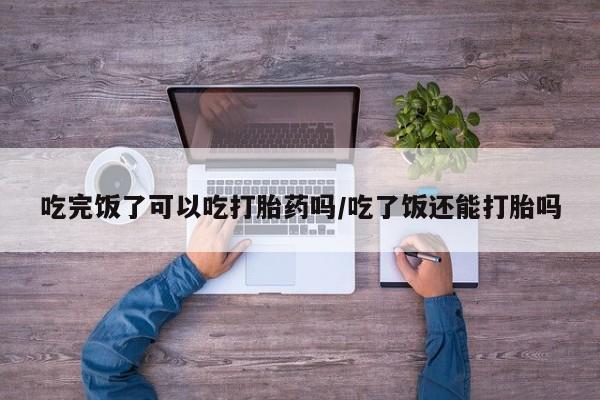 网上卖打胎药微信的联系方式吃完饭了可以吃打胎药吗/吃了饭还能打胎吗