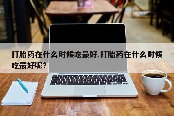 网上卖打胎药微信的联系方式打胎药在什么时候吃最好.打胎药在什么时候吃最好呢？