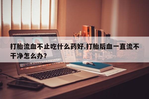 网上卖打胎药微信的联系方式打胎流血不止吃什么药好.打胎后血一直流不干净怎么办？