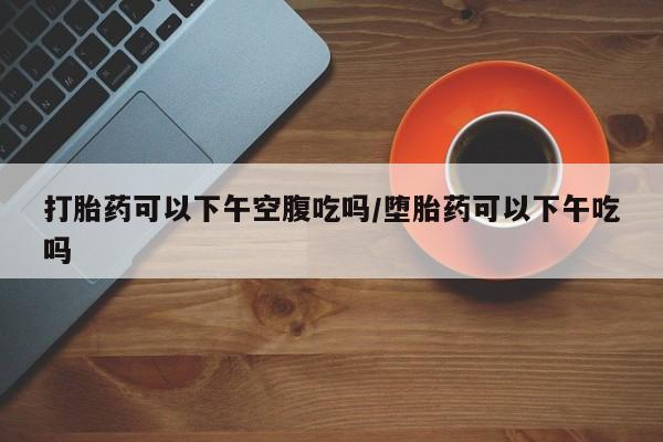 网上卖打胎药微信的联系方式打胎药可以下午空腹吃吗/堕胎药可以下午吃吗
