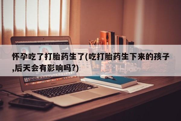 网上卖打胎药微信的联系方式怀孕吃了打胎药生了(吃打胎药生下来的孩子,后天会有影响吗?)