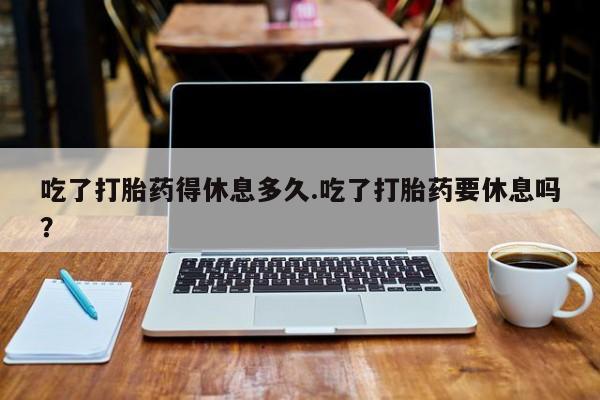 网上卖打胎药微信的联系方式吃了打胎药得休息多久.吃了打胎药要休息吗？