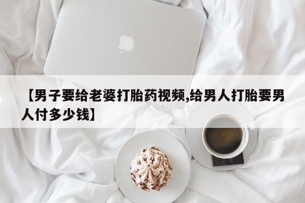 网上卖打胎药微信的联系方式【男子要给老婆打胎药视频,给男人打胎要男人付多少钱】