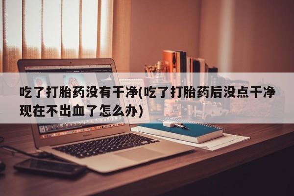 网上卖打胎药微信的联系方式吃了打胎药没有干净(吃了打胎药后没点干净现在不出血了怎么办)