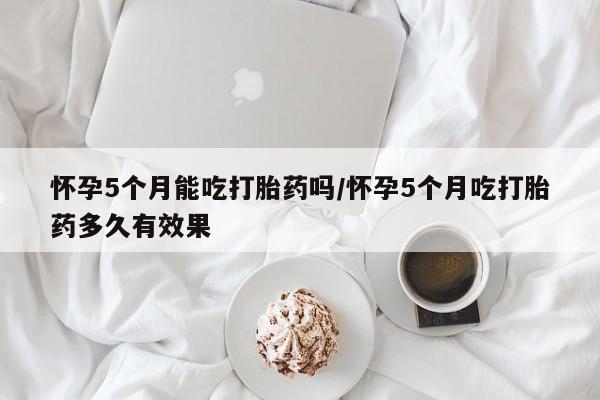 网上卖打胎药微信的联系方式怀孕5个月能吃打胎药吗/怀孕5个月吃打胎药多久有效果