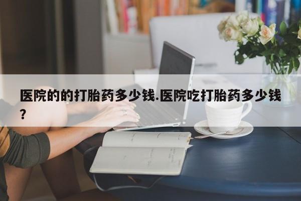网上卖打胎药微信的联系方式医院的的打胎药多少钱.医院吃打胎药多少钱？