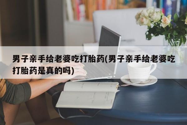 网上卖打胎药微信的联系方式男子亲手给老婆吃打胎药(男子亲手给老婆吃打胎药是真的吗)