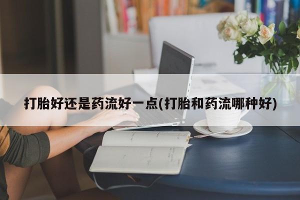 网上卖打胎药微信的联系方式打胎好还是药流好一点(打胎和药流哪种好)