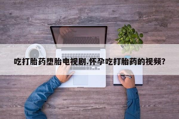 网上卖打胎药微信的联系方式吃打胎药堕胎电视剧.怀孕吃打胎药的视频？
