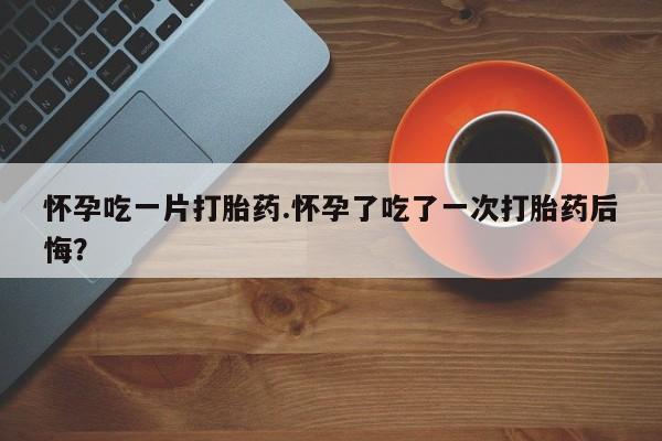 网上卖打胎药微信的联系方式怀孕吃一片打胎药.怀孕了吃了一次打胎药后悔？