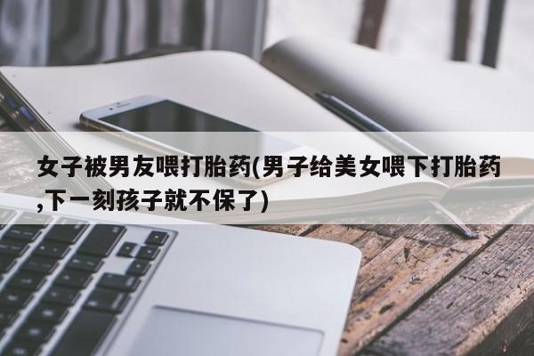 网上卖打胎药微信的联系方式女子被男友喂打胎药(男子给美女喂下打胎药,下一刻孩子就不保了)