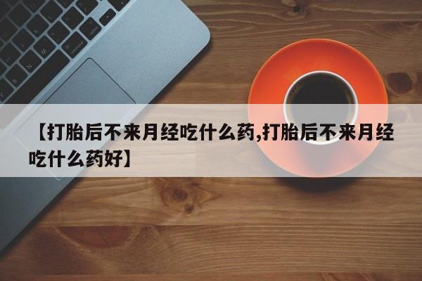 网上卖打胎药微信的联系方式【打胎后不来月经吃什么药,打胎后不来月经吃什么药好】