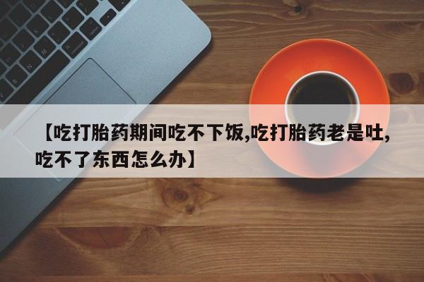 网上卖打胎药微信的联系方式【吃打胎药期间吃不下饭,吃打胎药老是吐,吃不了东西怎么办】