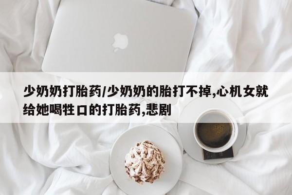 网上卖打胎药微信的联系方式少奶奶打胎药/少奶奶的胎打不掉,心机女就给她喝牲口的打胎药,悲剧