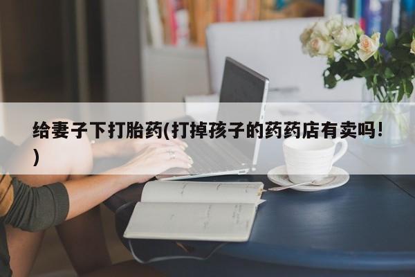 网上卖打胎药微信的联系方式给妻子下打胎药(打掉孩子的药药店有卖吗!)
