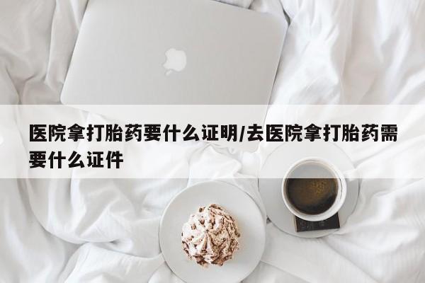 网上卖打胎药微信的联系方式医院拿打胎药要什么证明/去医院拿打胎药需要什么证件