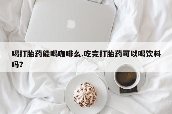 网上卖打胎药微信的联系方式喝打胎药能喝咖啡么.吃完打胎药可以喝饮料吗？
