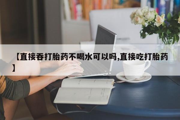 网上卖打胎药微信的联系方式【直接吞打胎药不喝水可以吗,直接吃打胎药】