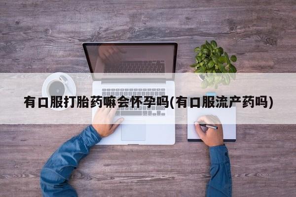 网上卖打胎药微信的联系方式有口服打胎药嘛会怀孕吗(有口服流产药吗)