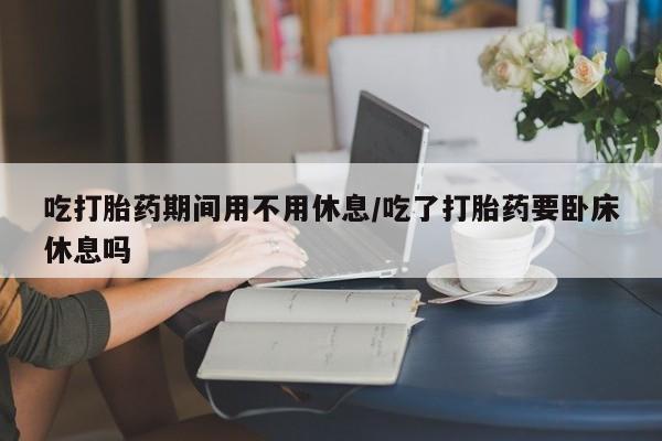网上卖打胎药微信的联系方式吃打胎药期间用不用休息/吃了打胎药要卧床休息吗