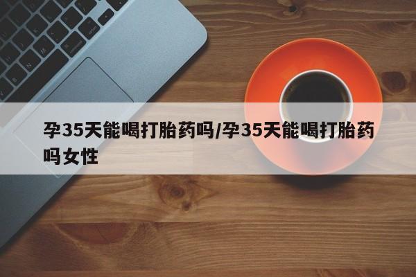 网上卖打胎药微信的联系方式孕35天能喝打胎药吗/孕35天能喝打胎药吗女性