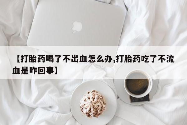 网上卖打胎药微信的联系方式【打胎药喝了不出血怎么办,打胎药吃了不流血是咋回事】