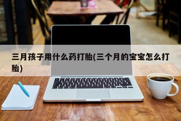 网上卖打胎药微信的联系方式三月孩子用什么药打胎(三个月的宝宝怎么打胎)