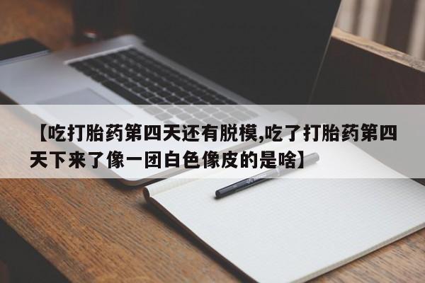 网上卖打胎药微信的联系方式【吃打胎药第四天还有脱模,吃了打胎药第四天下来了像一团白色像皮的是啥】