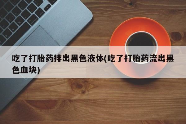 网上卖打胎药微信的联系方式吃了打胎药排出黑色液体(吃了打胎药流出黑色血块)