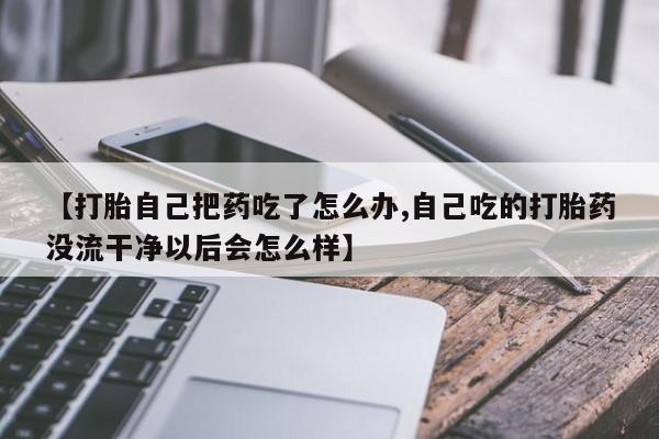 网上卖打胎药微信的联系方式【打胎自己把药吃了怎么办,自己吃的打胎药没流干净以后会怎么样】