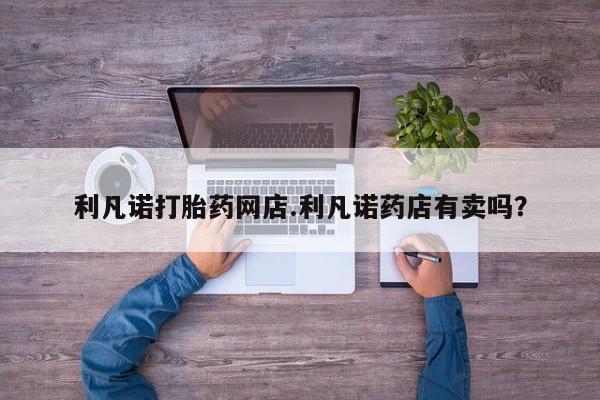 网上卖打胎药微信的联系方式利凡诺打胎药网店.利凡诺药店有卖吗？