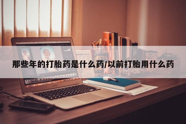 网上卖打胎药微信的联系方式那些年的打胎药是什么药/以前打胎用什么药