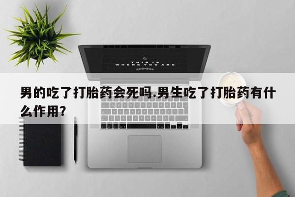 网上卖打胎药微信的联系方式男的吃了打胎药会死吗.男生吃了打胎药有什么作用？
