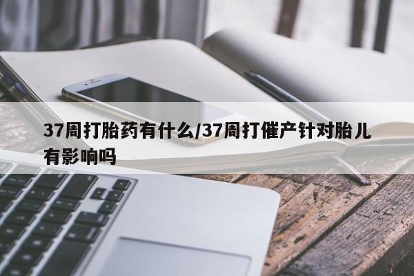 网上卖打胎药微信的联系方式37周打胎药有什么/37周打催产针对胎儿有影响吗