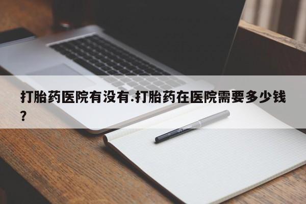 网上卖打胎药微信的联系方式打胎药医院有没有.打胎药在医院需要多少钱？