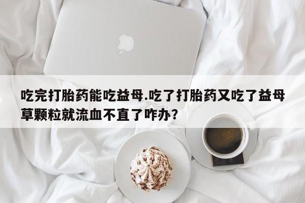 网上卖打胎药微信的联系方式吃完打胎药能吃益母.吃了打胎药又吃了益母草颗粒就流血不直了咋办？