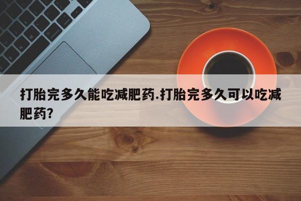 网上卖打胎药微信的联系方式打胎完多久能吃减肥药.打胎完多久可以吃减肥药？